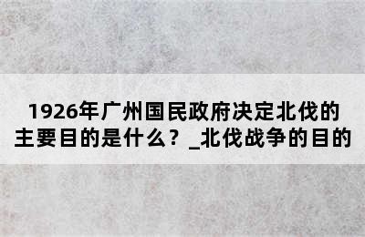 1926年广州国民政府决定北伐的主要目的是什么？_北伐战争的目的