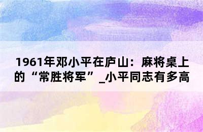 1961年邓小平在庐山：麻将桌上的“常胜将军”_小平同志有多高