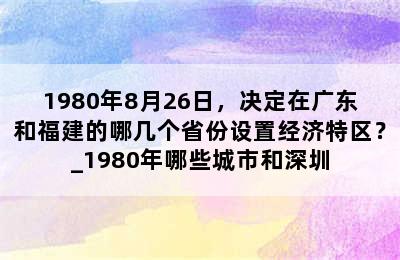 1980年8月26日，决定在广东和福建的哪几个省份设置经济特区？_1980年哪些城市和深圳