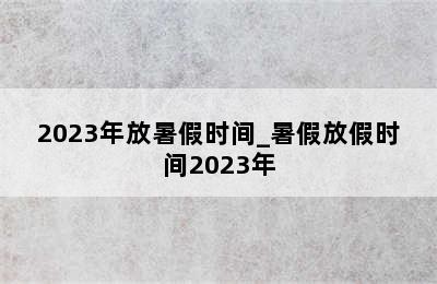 2023年放暑假时间_暑假放假时间2023年