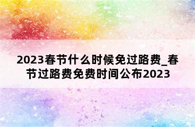2023春节什么时候免过路费_春节过路费免费时间公布2023