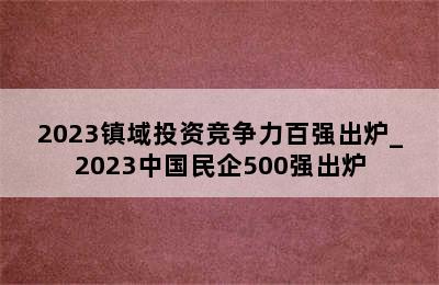 2023镇域投资竞争力百强出炉_2023中国民企500强出炉
