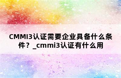 CMMI3认证需要企业具备什么条件？_cmmi3认证有什么用