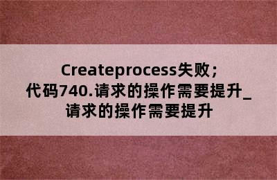 Createprocess失败；代码740.请求的操作需要提升_请求的操作需要提升