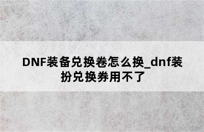 DNF装备兑换卷怎么换_dnf装扮兑换券用不了