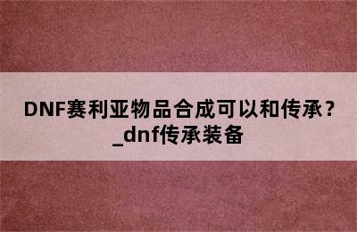 DNF赛利亚物品合成可以和传承？_dnf传承装备