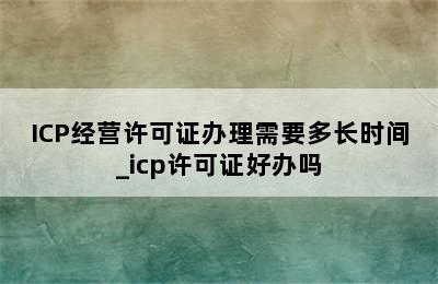 ICP经营许可证办理需要多长时间_icp许可证好办吗