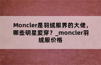 Moncler是羽绒服界的大佬，哪些明星爱穿？_moncler羽绒服价格