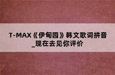 T-MAX《伊甸园》韩文歌词拼音_现在去见你评价