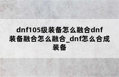 dnf105级装备怎么融合dnf装备融合怎么融合_dnf怎么合成装备