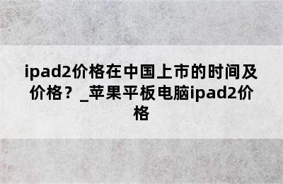 ipad2价格在中国上市的时间及价格？_苹果平板电脑ipad2价格