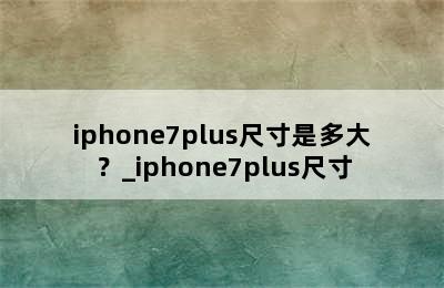 iphone7plus尺寸是多大？_iphone7plus尺寸