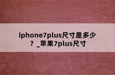 iphone7plus尺寸是多少？_苹果7plus尺寸