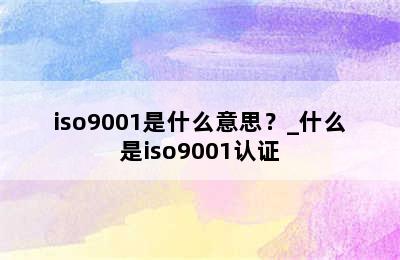 iso9001是什么意思？_什么是iso9001认证
