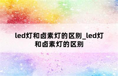 led灯和卤素灯的区别_led灯和卤素灯的区别