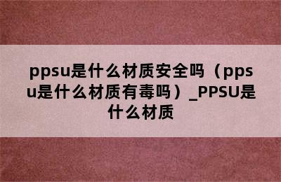 ppsu是什么材质安全吗（ppsu是什么材质有毒吗）_PPSU是什么材质