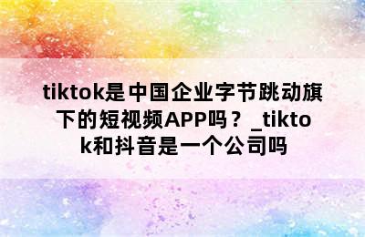 tiktok是中国企业字节跳动旗下的短视频APP吗？_tiktok和抖音是一个公司吗