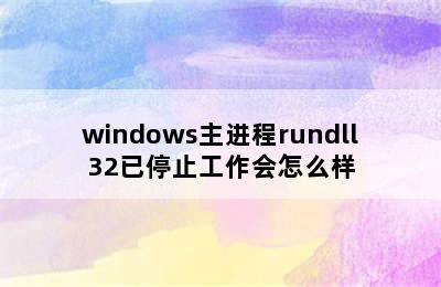 windows主进程rundll32已停止工作会怎么样