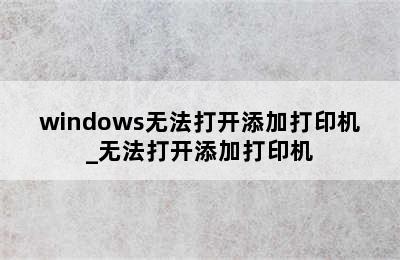 windows无法打开添加打印机_无法打开添加打印机
