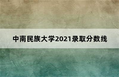 中南民族大学2021录取分数线