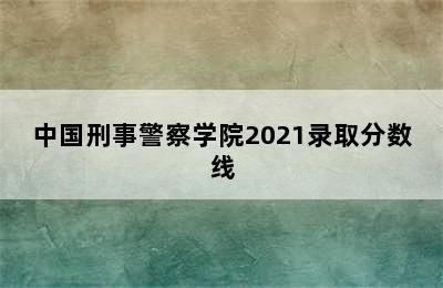 中国刑事警察学院2021录取分数线