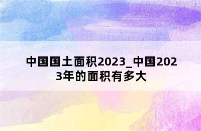 中国国土面积2023_中国2023年的面积有多大