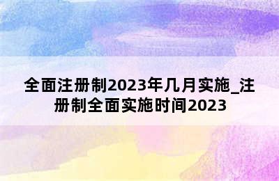 全面注册制2023年几月实施_注册制全面实施时间2023