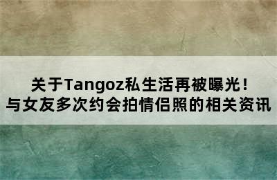 关于Tangoz私生活再被曝光！与女友多次约会拍情侣照的相关资讯