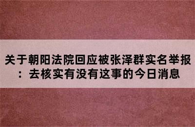 关于朝阳法院回应被张泽群实名举报：去核实有没有这事的今日消息