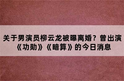 关于男演员柳云龙被曝离婚？曾出演《功勋》《暗算》的今日消息