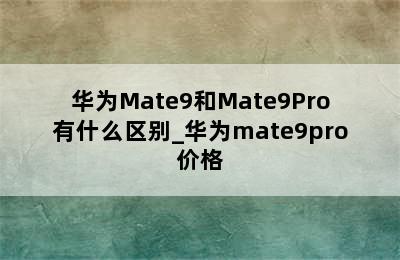 华为Mate9和Mate9Pro有什么区别_华为mate9pro价格