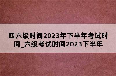 四六级时间2023年下半年考试时间_六级考试时间2023下半年