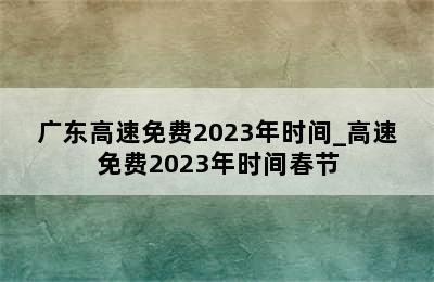 广东高速免费2023年时间_高速免费2023年时间春节