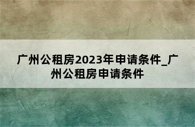 广州公租房2023年申请条件_广州公租房申请条件