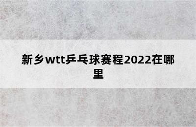 新乡wtt乒乓球赛程2022在哪里