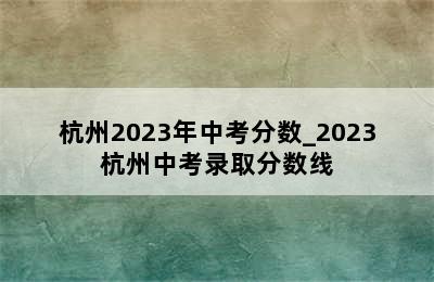 杭州2023年中考分数_2023杭州中考录取分数线