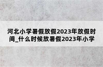 河北小学暑假放假2023年放假时间_什么时候放暑假2023年小学