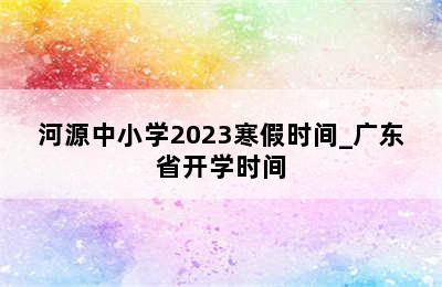 河源中小学2023寒假时间_广东省开学时间