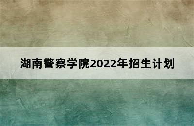 湖南警察学院2022年招生计划