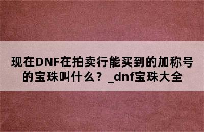 现在DNF在拍卖行能买到的加称号的宝珠叫什么？_dnf宝珠大全