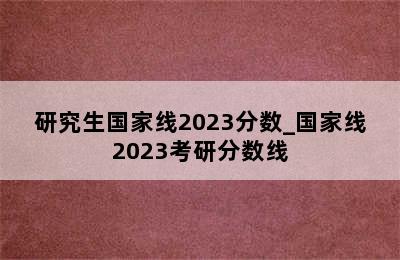 研究生国家线2023分数_国家线2023考研分数线