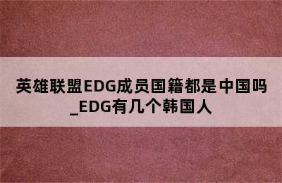 英雄联盟EDG成员国籍都是中国吗_EDG有几个韩国人