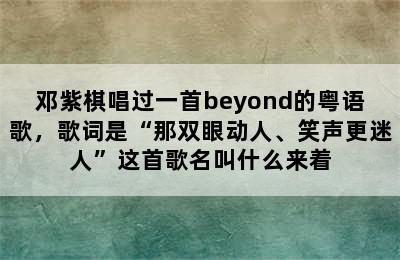 邓紫棋唱过一首beyond的粤语歌，歌词是“那双眼动人、笑声更迷人”这首歌名叫什么来着