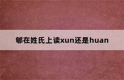 郇在姓氏上读xun还是huan