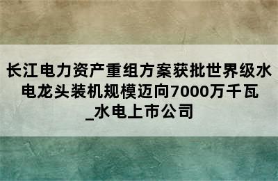 长江电力资产重组方案获批世界级水电龙头装机规模迈向7000万千瓦_水电上市公司