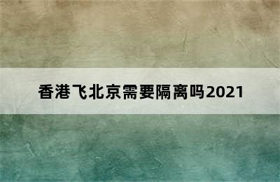 香港飞北京需要隔离吗2021