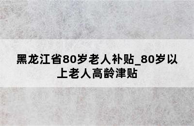 黑龙江省80岁老人补贴_80岁以上老人高龄津贴